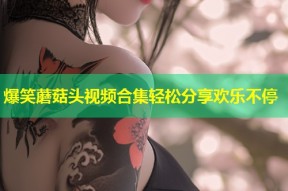 爆笑蘑菇头视频合集轻松分享欢乐不停