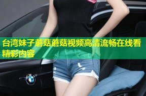 台湾妹子蘑菇蘑菇视频高清流畅在线看精彩内容