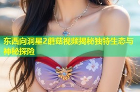 东西向洞星2蘑菇视频揭秘独特生态与神秘探险