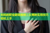 妈妈的职业蘑菇视频三义揭秘实用技巧轻松上手