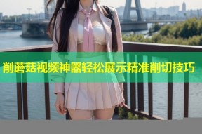 削蘑菇视频神器轻松展示精准削切技巧