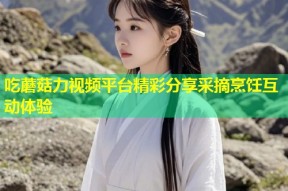 吃蘑菇力视频平台精彩分享采摘烹饪互动体验