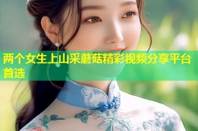 两个女生上山采蘑菇精彩视频分享平台首选