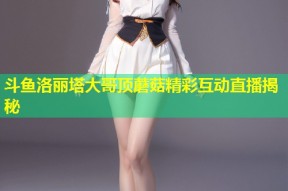 斗鱼洛丽塔大哥顶蘑菇精彩互动直播揭秘