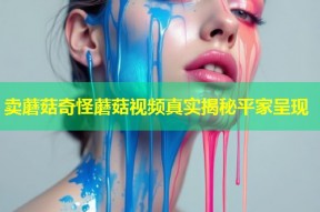 卖蘑菇奇怪蘑菇视频真实揭秘平家呈现