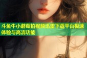 斗鱼牛小蘑菇拍视频迅雷下载平台极速体验与高清功能