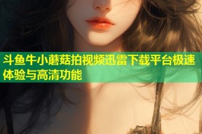 斗鱼牛小蘑菇拍视频迅雷下载平台极速体验与高清功能