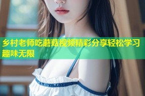 乡村老师吃蘑菇视频精彩分享轻松学习趣味无限