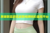 英雄联盟蘑菇皮肤视频精彩呈现平台