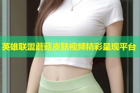 英雄联盟蘑菇皮肤视频精彩呈现平台