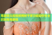毒蘑菇头短视频揭秘平家功能助你安全识别有毒蘑菇