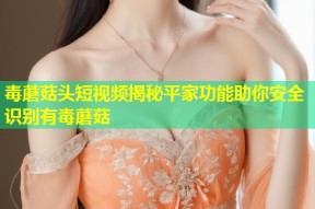 毒蘑菇头短视频揭秘平家功能助你安全识别有毒蘑菇