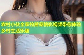 农村小伙全家捡蘑菇精彩视频带你体验乡村生活乐趣
