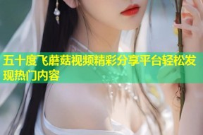 五十度飞蘑菇视频精彩分享平台轻松发现热门内容