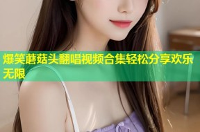 爆笑蘑菇头翻唱视频合集轻松分享欢乐无限