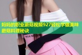 妈妈的职业蘑菇视频927轻松学做美味蘑菇料理秘诀