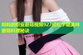 妈妈的职业蘑菇视频927轻松学做美味蘑菇料理秘诀
