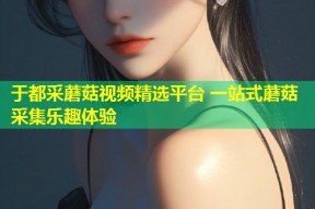 于都采蘑菇视频精选平台 一站式蘑菇采集乐趣体验
