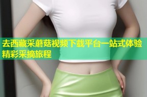 去西藏采蘑菇视频下载平台一站式体验精彩采摘旅程