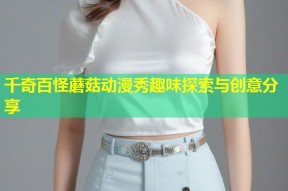 千奇百怪蘑菇动漫秀趣味探索与创意分享