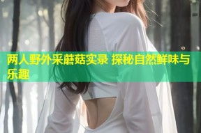 两人野外采蘑菇实录 探秘自然鲜味与乐趣