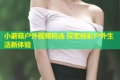 小蘑菇户外视频精选 探索精彩户外生活新体验