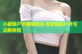 小蘑菇户外视频精选 探索精彩户外生活新体验
