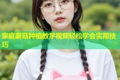 家庭蘑菇种植教学视频轻松学会实用技巧