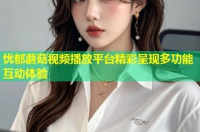 忧郁蘑菇视频播放平台精彩呈现多功能互动体验