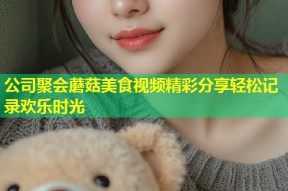 公司聚会蘑菇美食视频精彩分享轻松记录欢乐时光