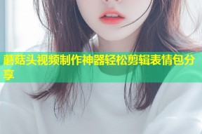 蘑菇头视频制作神器轻松剪辑表情包分享