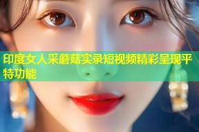 印度女人采蘑菇实录短视频精彩呈现平特功能