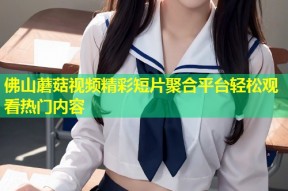 佛山蘑菇视频精彩短片聚合平台轻松观看热门内容