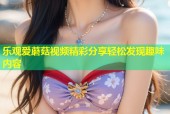 乐观爱蘑菇视频精彩分享轻松发现趣味内容