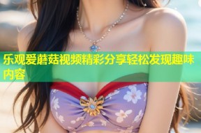 乐观爱蘑菇视频精彩分享轻松发现趣味内容