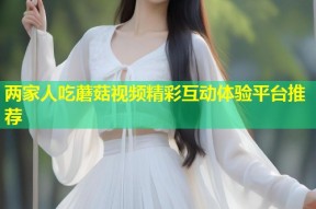 两家人吃蘑菇视频精彩互动体验平台推荐