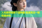 人吃蘑菇视频下载神器 极速高清一键收藏体验