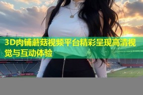 3D肉铺蘑菇视频平台精彩呈现高清视觉与互动体验