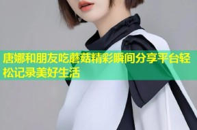 唐娜和朋友吃蘑菇精彩瞬间分享平台轻松记录美好生活