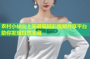 农村小伙山上采蘑菇精彩视频分享平台助你发现自然宝藏
