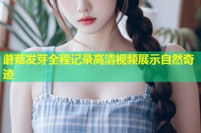 蘑菇发芽全程记录高清视频展示自然奇迹