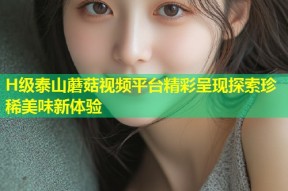H级泰山蘑菇视频平台精彩呈现探索珍稀美味新体验