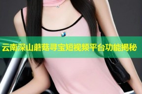 云南深山蘑菇寻宝短视频平台功能揭秘