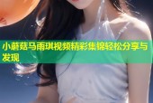 小蘑菇马雨琪视频精彩集锦轻松分享与发现
