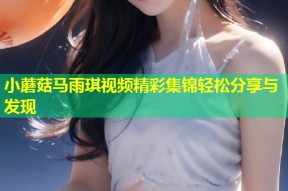 小蘑菇马雨琪视频精彩集锦轻松分享与发现