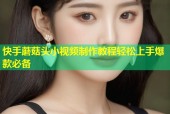 快手蘑菇头小视频制作教程轻松上手爆款必备