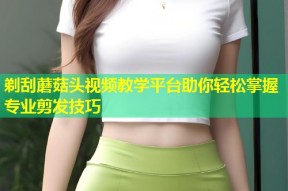 剃刮蘑菇头视频教学平台助你轻松掌握专业剪发技巧
