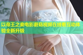 以帝王之妾电影蘑菇视频在线看互动体验全新升级