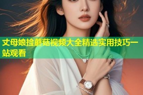 丈母娘捡蘑菇视频大全精选实用技巧一站观看