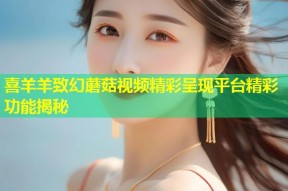 喜羊羊致幻蘑菇视频精彩呈现平台精彩功能揭秘